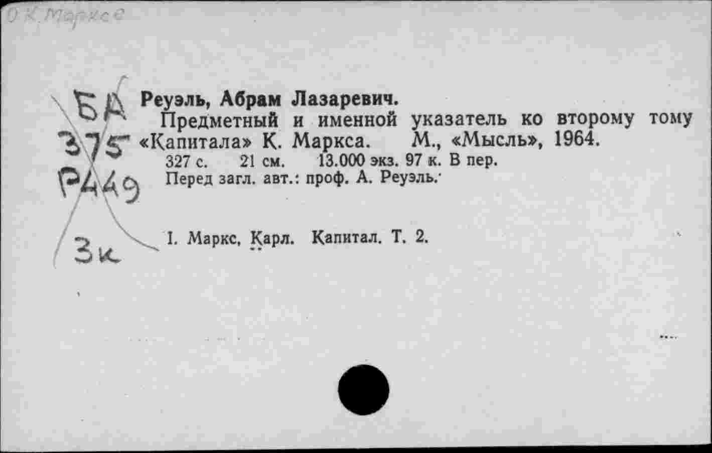 ﻿V" Г Реуэль, Абрам Лазаревич.
'*• Предметный и именной указатель ко второму тому *Х Т С” «Капитала» К. Маркса.	М., «Мысль», 1964.
'	327 с. 21 см. 13.000 экз. 97 к. В пер.
гААэ Перед загл. авт.: проф. А. Реуэль,-
I. Маркс, Карл. Капитал. Т. 2.